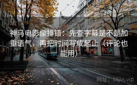 神马电影像排错：先查字幕是不是加重语气，再把时间写成起止（评论也能用）