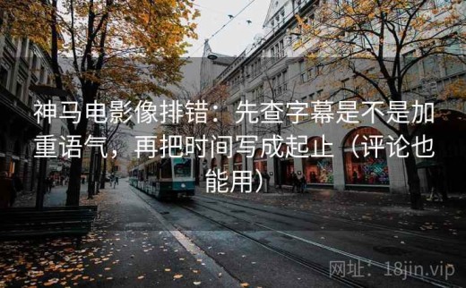 神马电影像排错：先查字幕是不是加重语气，再把时间写成起止（评论也能用）