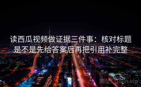 读西瓜视频做证据三件事：核对标题是不是先给答案后再把引用补完整