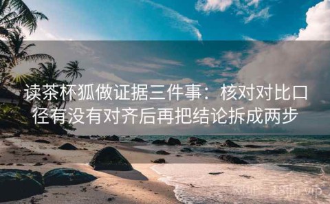 读茶杯狐做证据三件事：核对对比口径有没有对齐后再把结论拆成两步