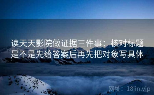 读天天影院做证据三件事：核对标题是不是先给答案后再先把对象写具体