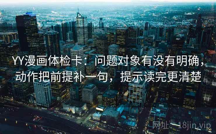 YY漫画体检卡:问题对象有没有明确,动作把前提补一句,提示读完更清楚 YY漫画体检卡:问题对象有没有明确,动作把前提补一句,提示读完更清楚