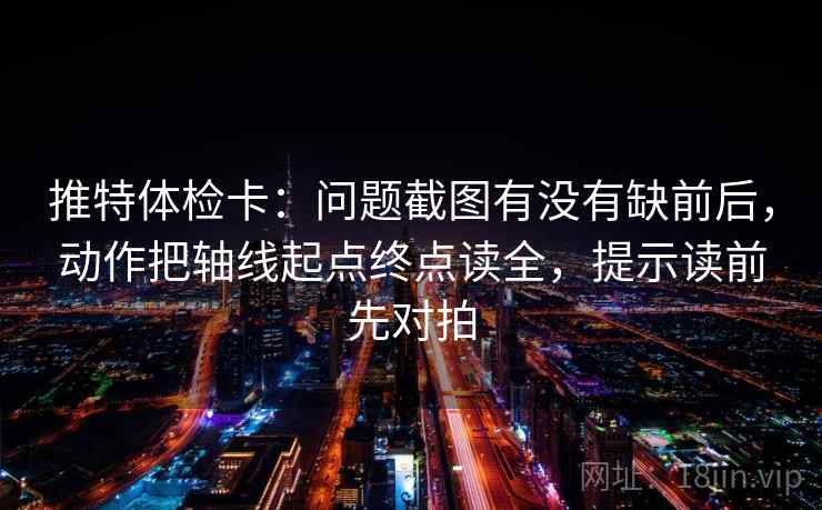 推特体检卡:问题截图有没有缺前后,动作把轴线起点终点读全,提示读前先对拍 推特体检卡:问题截图有没有缺前后,动作把轴线起点终点读全,提示读前先对拍