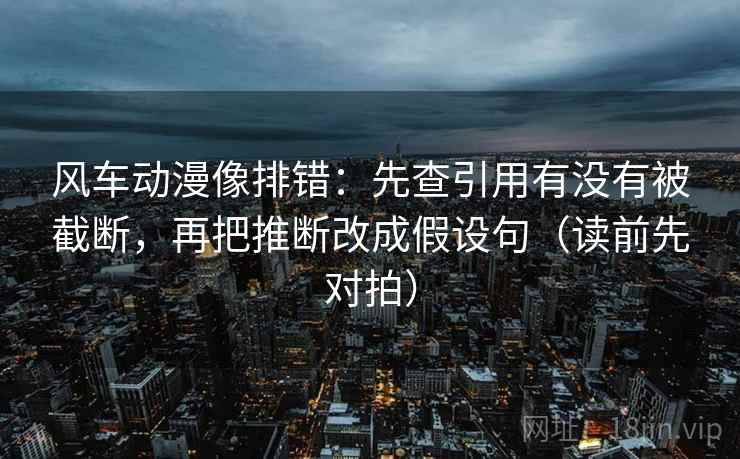 风车动漫像排错:先查引用有没有被截断,再把推断改成假设句(读前先对拍) 风车动漫像排错:先查引用有没有被截断,再把推断改成假设句(读前先对拍)