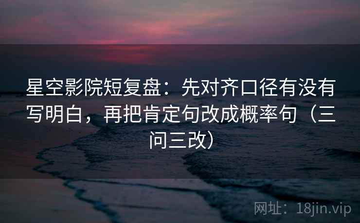 星空影院短复盘:先对齐口径有没有写明白,再把肯定句改成概率句(三问三改) 星空影院短复盘:先对齐口径有没有写明白,再把肯定句改成概率句(三问三改)