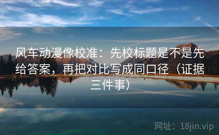 风车动漫像校准:先校标题是不是先给答案,再把对比写成同口径(证据三件事) 风车动漫像校准:先校标题是不是先给答案,再把对比写成同口径(证据三件事)