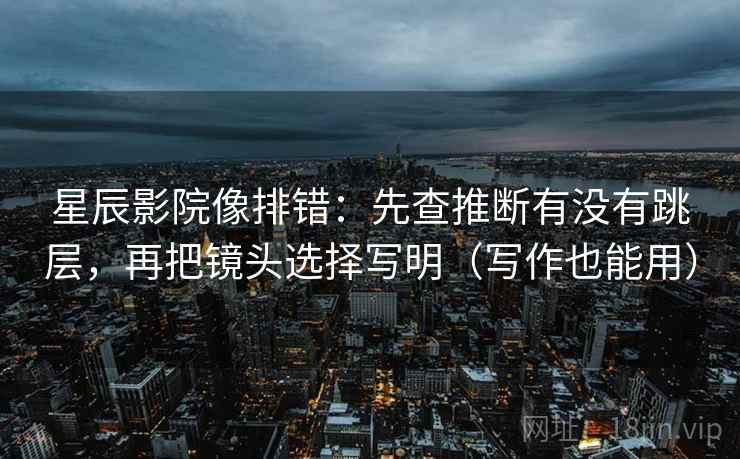 星辰影院像排错:先查推断有没有跳层,再把镜头选择写明(写作也能用) 星辰影院像排错:先查推断有没有跳层,再把镜头选择写明(写作也能用)