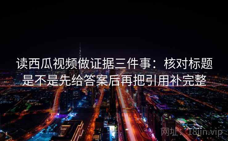 读西瓜视频做证据三件事:核对标题是不是先给答案后再把引用补完整 读西瓜视频做证据三件事:核对标题是不是先给答案后再把引用补完整