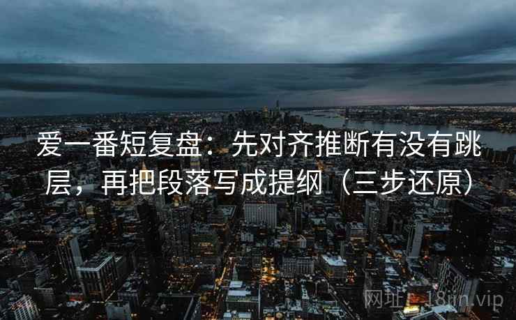 爱一番短复盘:先对齐推断有没有跳层,再把段落写成提纲(三步还原) 爱一番短复盘:先对齐推断有没有跳层,再把段落写成提纲(三步还原)
