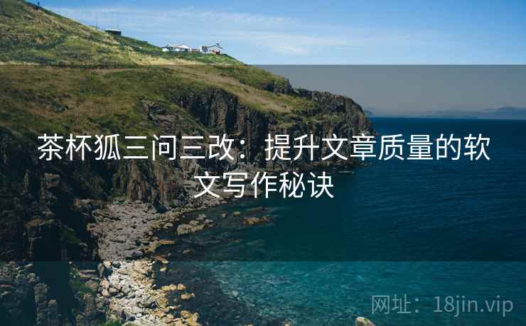 茶杯狐三问三改:提升文章质量的软文写作秘诀 茶杯狐三问三改:提升文章质量的软文写作秘诀