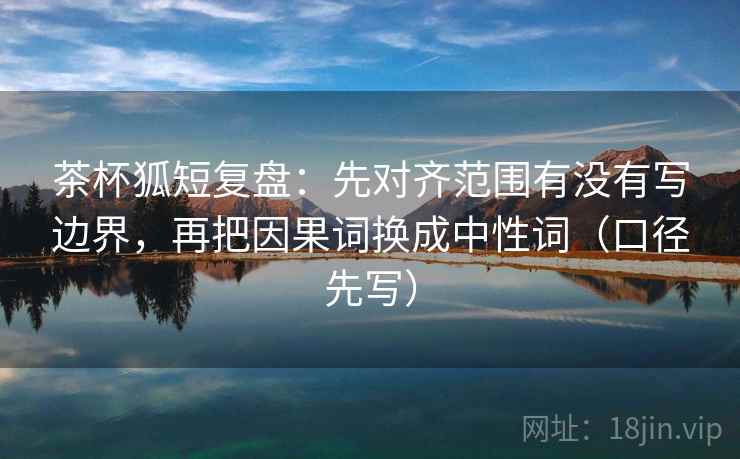 茶杯狐短复盘:先对齐范围有没有写边界,再把因果词换成中性词(口径先写) 茶杯狐短复盘:先对齐范围有没有写边界,再把因果词换成中性词(口径先写)