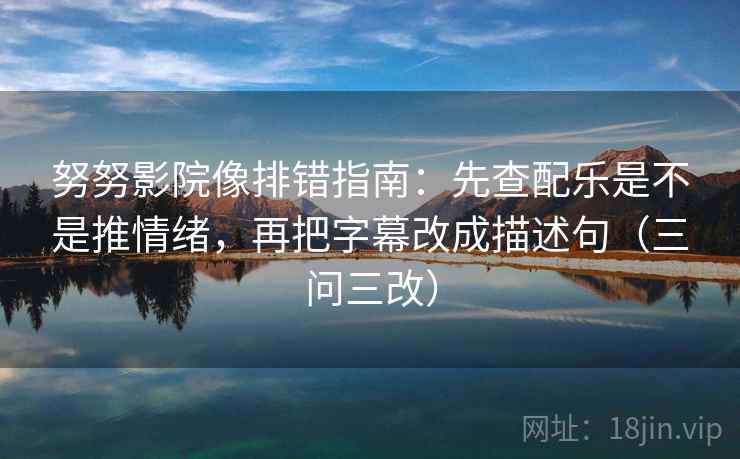 努努影院像排错指南：先查配乐是不是推情绪，再把字幕改成描述句（三问三改）
