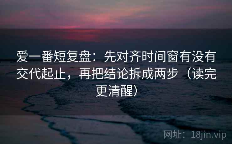 爱一番短复盘：先对齐时间窗有没有交代起止，再把结论拆成两步（读完更清醒）