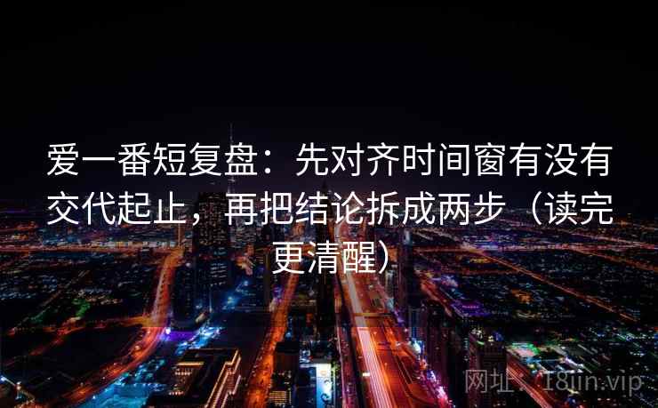爱一番短复盘：先对齐时间窗有没有交代起止，再把结论拆成两步（读完更清醒）