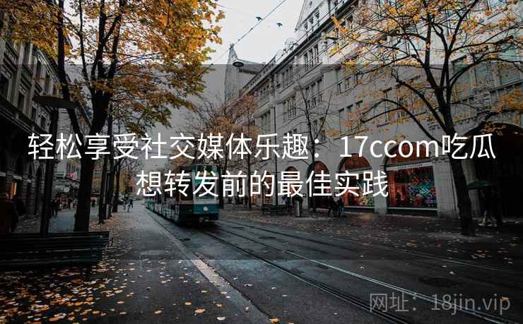 轻松享受社交媒体乐趣：17ccom吃瓜想转发前的最佳实践