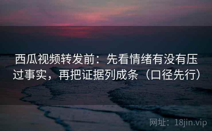 西瓜视频转发前：先看情绪有没有压过事实，再把证据列成条（口径先行）