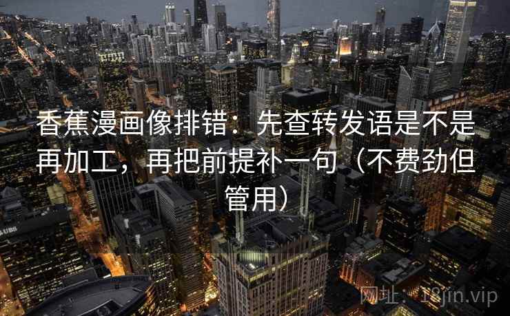 香蕉漫画像排错:先查转发语是不是再加工,再把前提补一句(不费劲但管用) 香蕉漫画像排错:先查转发语是不是再加工,再把前提补一句(不费劲但管用)