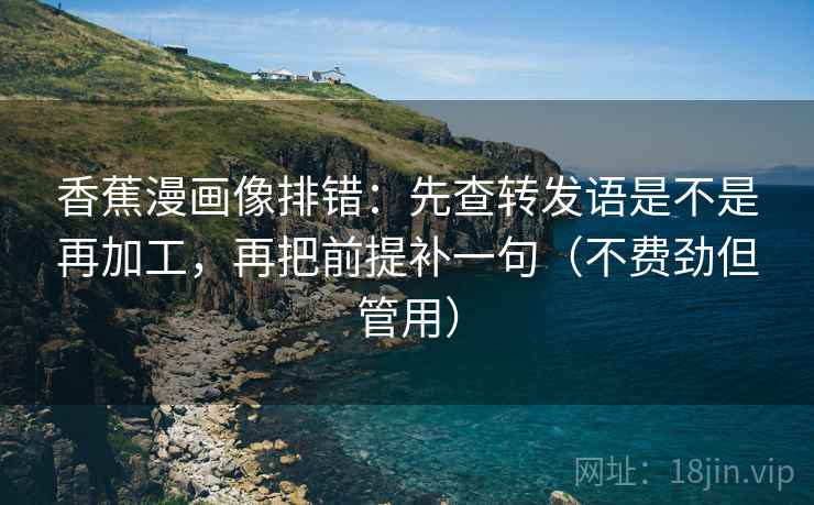 香蕉漫画像排错:先查转发语是不是再加工,再把前提补一句(不费劲但管用) 香蕉漫画像排错:先查转发语是不是再加工,再把前提补一句(不费劲但管用)