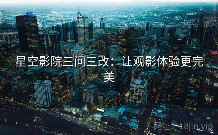 星空影院三问三改:让观影体验更完美 星空影院三问三改:让观影体验更完美