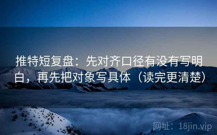 推特短复盘:先对齐口径有没有写明白,再先把对象写具体(读完更清楚) 推特短复盘:先对齐口径有没有写明白,再先把对象写具体(读完更清楚)