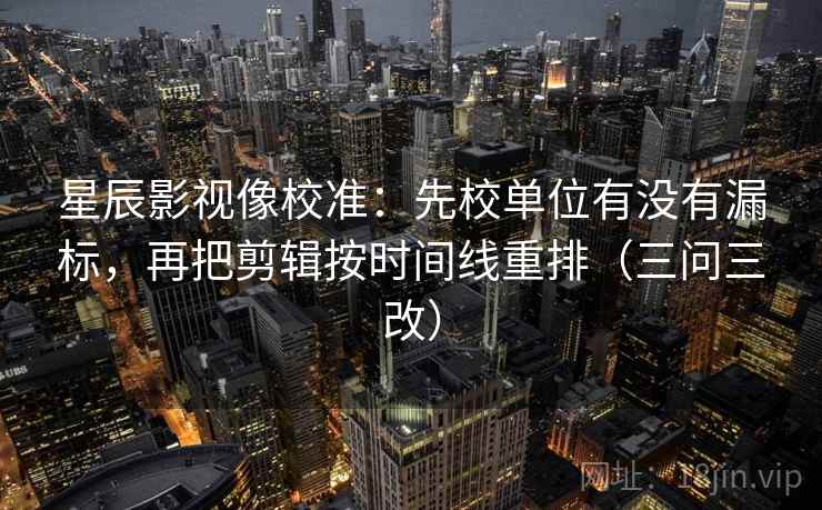 星辰影视像校准:先校单位有没有漏标,再把剪辑按时间线重排(三问三改) 星辰影视像校准:先校单位有没有漏标,再把剪辑按时间线重排(三问三改)