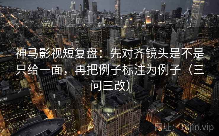 神马影视短复盘:先对齐镜头是不是只给一面,再把例子标注为例子(三问三改) 神马影视短复盘:先对齐镜头是不是只给一面,再把例子标注为例子(三问三改)