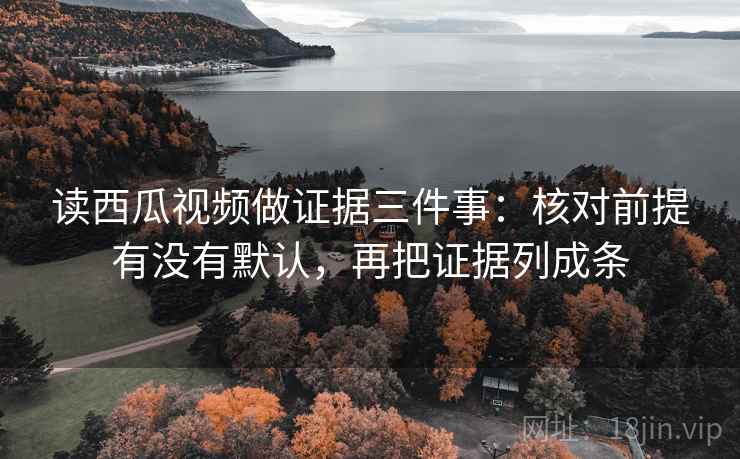 读西瓜视频做证据三件事:核对前提有没有默认,再把证据列成条 读西瓜视频做证据三件事:核对前提有没有默认,再把证据列成条