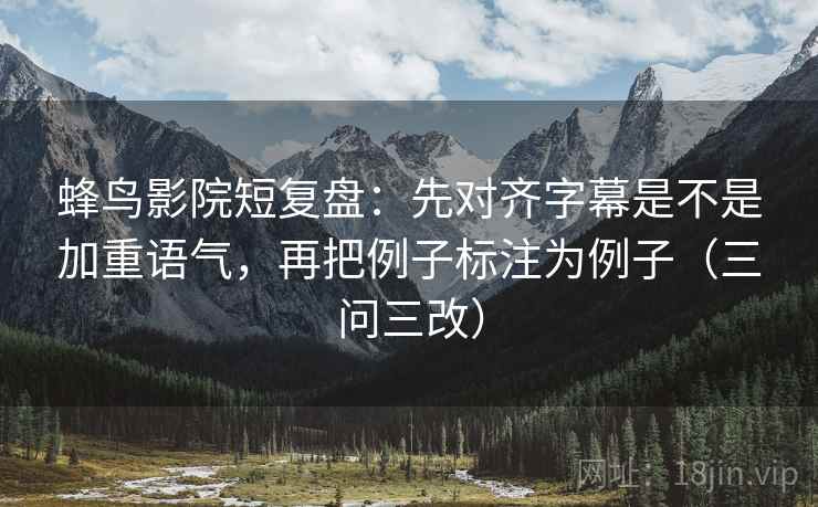 蜂鸟影院短复盘:先对齐字幕是不是加重语气,再把例子标注为例子(三问三改) 蜂鸟影院短复盘:先对齐字幕是不是加重语气,再把例子标注为例子(三问三改)