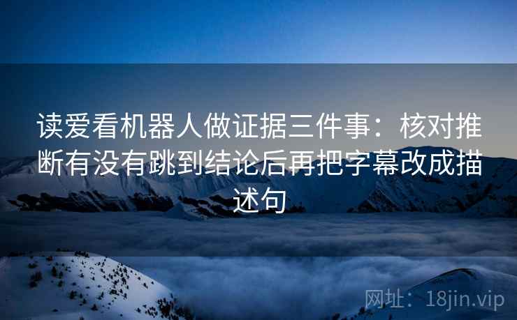 读爱看机器人做证据三件事:核对推断有没有跳到结论后再把字幕改成描述句 读爱看机器人做证据三件事:核对推断有没有跳到结论后再把字幕改成描述句