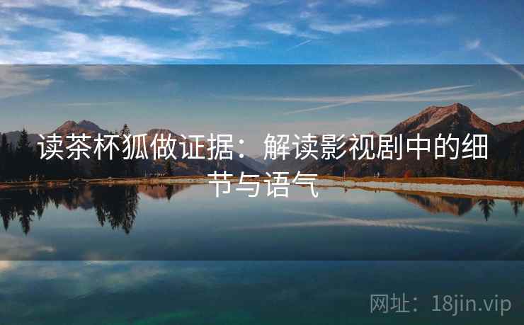 读茶杯狐做证据:解读影视剧中的细节与语气 读茶杯狐做证据:解读影视剧中的细节与语气