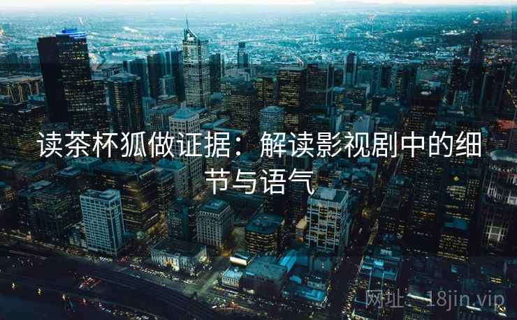 读茶杯狐做证据:解读影视剧中的细节与语气 读茶杯狐做证据:解读影视剧中的细节与语气