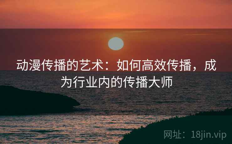 动漫传播的艺术:如何高效传播,成为行业内的传播大师 动漫传播的艺术:如何高效传播,成为行业内的传播大师