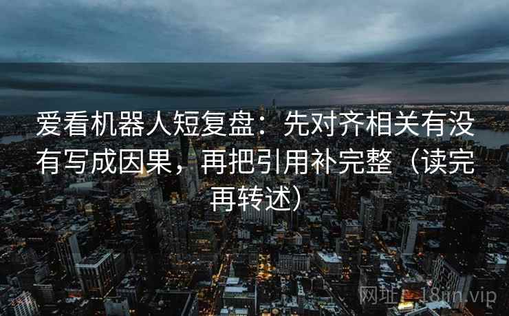 爱看机器人短复盘:先对齐相关有没有写成因果,再把引用补完整(读完再转述) 爱看机器人短复盘:先对齐相关有没有写成因果,再把引用补完整(读完再转述)