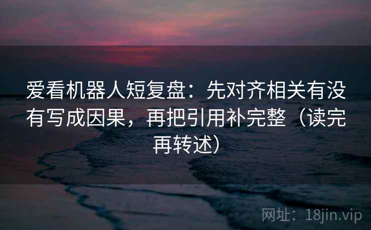 爱看机器人短复盘:先对齐相关有没有写成因果,再把引用补完整(读完再转述) 爱看机器人短复盘:先对齐相关有没有写成因果,再把引用补完整(读完再转述)
