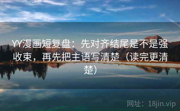 YY漫画短复盘:先对齐结尾是不是强收束,再先把主语写清楚(读完更清楚) YY漫画短复盘:先对齐结尾是不是强收束,再先把主语写清楚(读完更清楚)