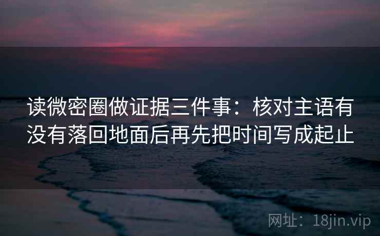 读微密圈做证据三件事:核对主语有没有落回地面后再先把时间写成起止 读微密圈做证据三件事:核对主语有没有落回地面后再先把时间写成起止