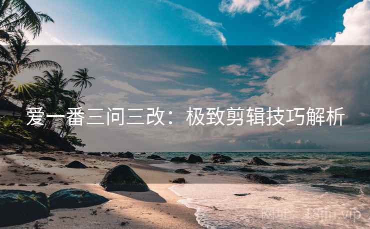 爱一番三问三改:极致剪辑技巧解析 爱一番三问三改:极致剪辑技巧解析