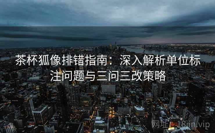 茶杯狐像排错指南:深入解析单位标注问题与三问三改策略 茶杯狐像排错指南:深入解析单位标注问题与三问三改策略