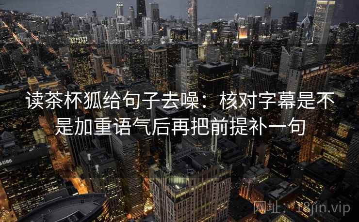 读茶杯狐给句子去噪:核对字幕是不是加重语气后再把前提补一句 读茶杯狐给句子去噪:核对字幕是不是加重语气后再把前提补一句