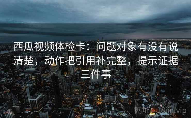 西瓜视频体检卡:问题对象有没有说清楚,动作把引用补完整,提示证据三件事 西瓜视频体检卡:问题对象有没有说清楚,动作把引用补完整,提示证据三件事