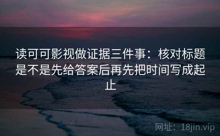 读可可影视做证据三件事:核对标题是不是先给答案后再先把时间写成起止 读可可影视做证据三件事:核对标题是不是先给答案后再先把时间写成起止