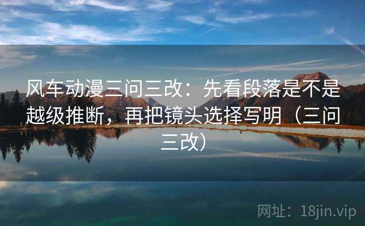 风车动漫三问三改:先看段落是不是越级推断,再把镜头选择写明(三问三改) 风车动漫三问三改:先看段落是不是越级推断,再把镜头选择写明(三问三改)