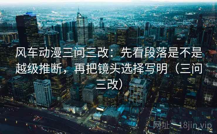 风车动漫三问三改:先看段落是不是越级推断,再把镜头选择写明(三问三改) 风车动漫三问三改:先看段落是不是越级推断,再把镜头选择写明(三问三改)