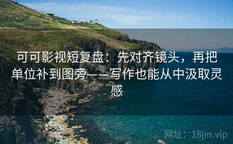 可可影视短复盘:先对齐镜头,再把单位补到图旁——写作也能从中汲取灵感 可可影视短复盘:先对齐镜头,再把单位补到图旁——写作也能从中汲取灵感