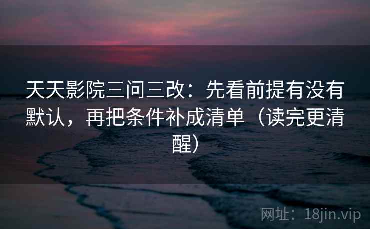 天天影院三问三改:先看前提有没有默认,再把条件补成清单(读完更清醒) 天天影院三问三改:先看前提有没有默认,再把条件补成清单(读完更清醒)