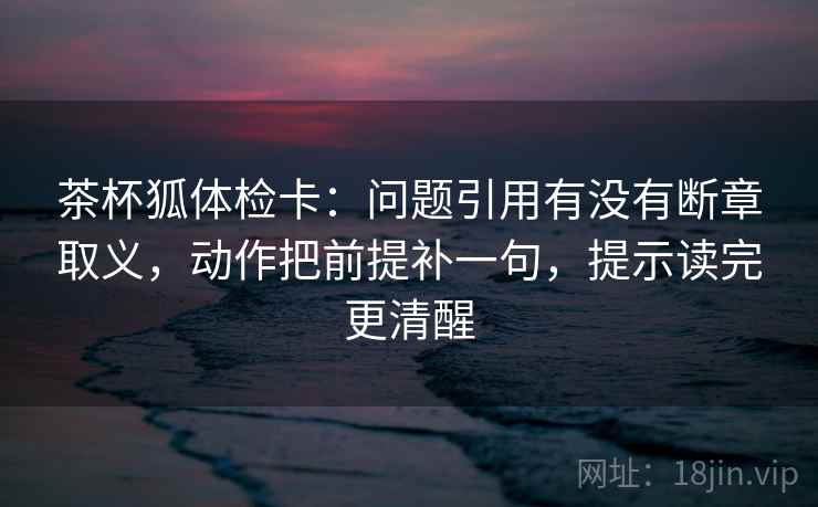 茶杯狐体检卡:问题引用有没有断章取义,动作把前提补一句,提示读完更清醒 茶杯狐体检卡:问题引用有没有断章取义,动作把前提补一句,提示读完更清醒