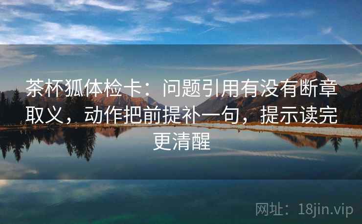 茶杯狐体检卡:问题引用有没有断章取义,动作把前提补一句,提示读完更清醒 茶杯狐体检卡:问题引用有没有断章取义,动作把前提补一句,提示读完更清醒