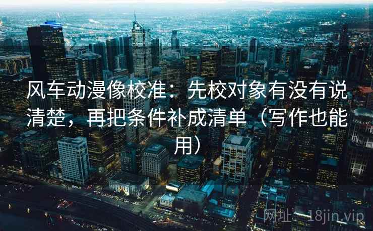 风车动漫像校准:先校对象有没有说清楚,再把条件补成清单(写作也能用) 风车动漫像校准:先校对象有没有说清楚,再把条件补成清单(写作也能用)
