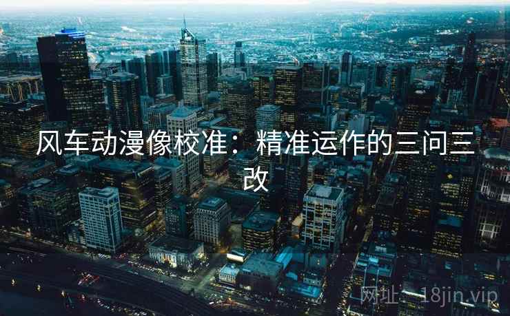 风车动漫像校准:精准运作的三问三改 风车动漫像校准:精准运作的三问三改