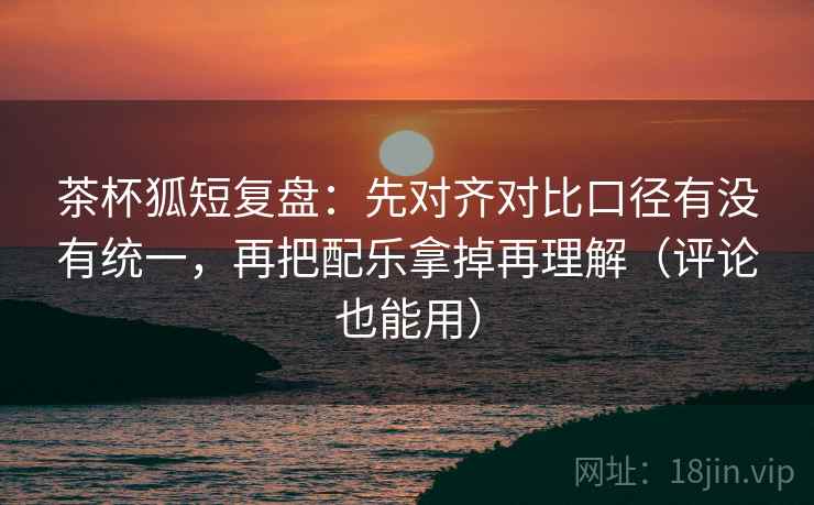 茶杯狐短复盘:先对齐对比口径有没有统一,再把配乐拿掉再理解(评论也能用) 茶杯狐短复盘:先对齐对比口径有没有统一,再把配乐拿掉再理解(评论也能用)